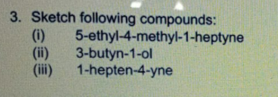 3. Sketch following compounds:
(i)
(ii)
(iii)
5-ethyl-4-methyl-1-heptyne
3-butyn-1-ol
1-hepten-4-yne
