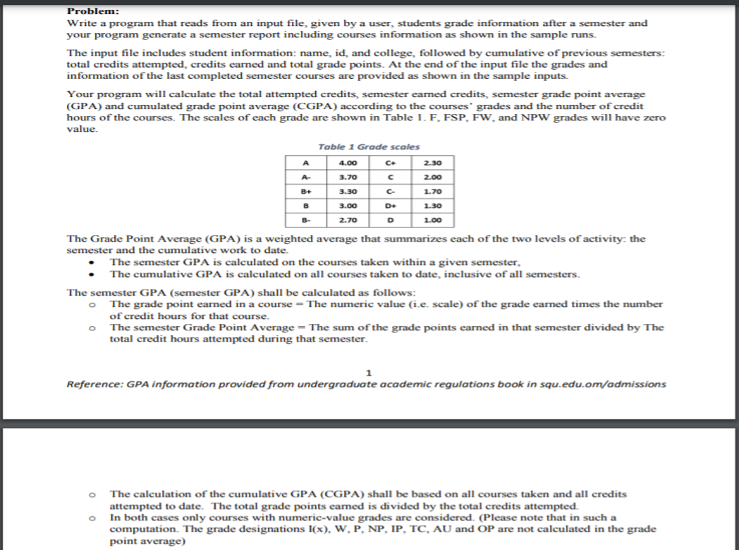 Problem:
Write a program that reads from an input file, given by a user, students grade information after a semester and
your program generate a semester report including courses information as shown in the sample runs.
The input file includes student information: name, id, and college, followed by cumulative of previous semesters:
total credits attempted, credits earned and total grade points. At the end of the input file the grades and
information of the last completed semester courses are provided as shown in the sample inputs.
Your program will calculate the total attempted credits, semester eamed credits, semester grade point average
(GPA) and cumulated grade point average (CGPA) according to the courses' grades and the number of credit
hours of the courses. The scales of each grade are shown in Table 1. F, FSP, FW, and NPW grades will have zero
value.
Table 1 Grade scales
A
4.00
C+
2.30
A-
3.70
2.00
B+
3.30
C-
1.70
B
3.00
D+
1.30
B-
2.70
D
1.00
The Grade Point Average (GPA) is a weighted average that summarizes each of the two levels of activity: the
semester and the cumulative work to date.
The semester GPA is calculated on the courses taken within a given semester,
The cumulative GPA is calculated on all courses taken to date, inclusive of all semesters.
The semester GPA (semester GPA) shall be calculated as follows:
The grade point earned in a course = The numeric value (i.e. scale) of the grade earned times the number
of credit hours for that course.
The semester Grade Point Average = The sum ofthe grade points earned in that semester divided by The
total credit hours attempted during that semester.
1
Reference: GPA information provided from undergraduate academic regulations book in squ.edu.om/admissions
The calculation of the cumulative GPA (CGPA) shall be based on all courses taken and all credits
attempted to date. The total grade points earned is divided by the total credits attempted.
In both cases only courses with numeric-value grades are considered. (Please note that in such a
computation. The grade designations I(x), W, P, NP, IP, TC, AU and OP are not calculated in the grade
point average)
