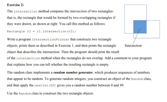 Exercise 2:
The intersection method computes the intersection of two rectangles-
that is, the rectangle that would be formed by two overlapping rectangles if
they were drawn, as shown at right. You call this method as follows:
Rectangle r3 - r1.intersection (r2) ;
Write a program IntersectionPrinter that constructs two rectangle
objects, prints them as deseribed in Exercise 1, and then prints the rectangle
Intersection
object that describes the intersection. Then the program should print the result
of the intersection method when the rectangles do not overlap. Add a comment to your program
that explains how you can tell whether the resulting rectangle is empty.
The random class implements a random number generator, which produces sequences of numbers
that appear to be random. To generate random integers, you construct an object of the Random class,
and then apply the nextInt (50) gives you a random number between 0 and 49.
Use the Random class to construct the two rectangle objects.
