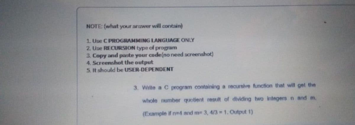 NOTE: (what your answer will contain)
1 Use C PROGRAMMING LANGUAGE ONLY
2. Use RECURSION type of program
3. Copy and paste your code(no need screenshot)
4. Screenshot the output
5. It should be USER-DEPENDENT
3. Write a C program containing a recursive function that will get the
whole number quotient result of dividing two integers n and m.
(Example if n=4 and m 3, 4/3 1. Output 1)
