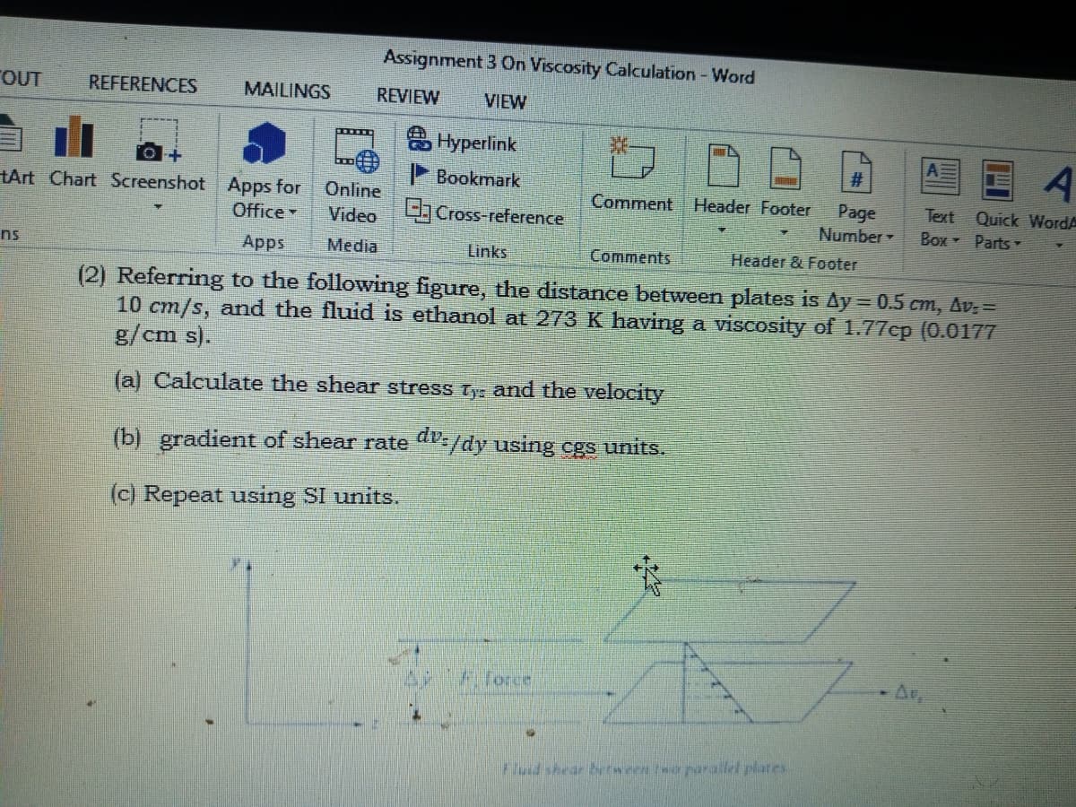 Assignment 3 On Viscosity Calculation - Word
TOUT
REFERENCES
MAILINGS
REVIEW
VIEW
Hyperlink
P Bookmark
tArt Chart Screenshot Apps for
Office
Online
Video Cross-reference
Comment Header Footer
Page
Number
Text Quick WordA
Box Parts -
ns
Apps
Media
Links
Comments
Header & Footer
(2) Referring to the following figure, the distance between plates is Ay = 0.5 cm, Av: =
10 cm/s, and the fluid is ethanol at 273 K having a viscosity of 1.77cp (0.0177
g/cm s).
(a) Calculate the shear stress ty and the velocity
(b) gradient of shear rate -/dy using cgs units.
(c) Repeat using SI units.
A Torce
Fdshear berween teoparailel plates
