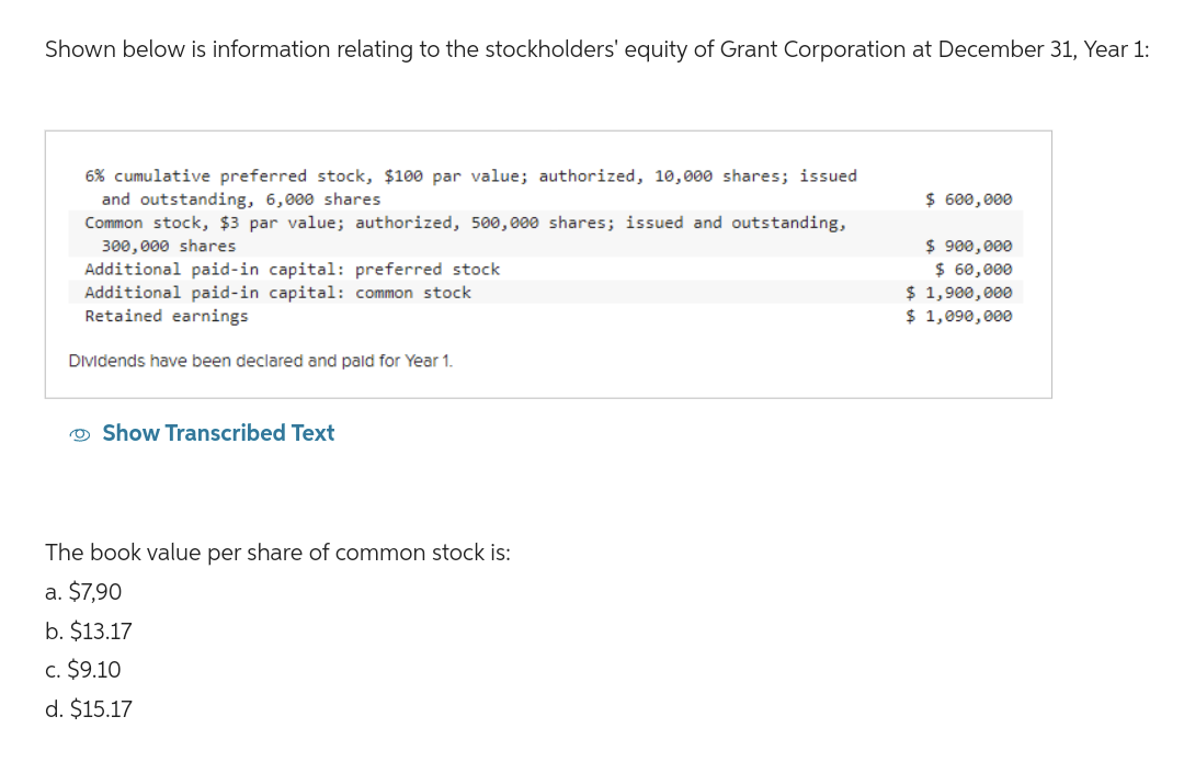 Shown below is information relating to the stockholders' equity of Grant Corporation at December 31, Year 1:
6% cumulative preferred stock, $100 par value; authorized, 10,000 shares; issued
and outstanding, 6,000 shares
Common stock, $3 par value; authorized, 500,000 shares; issued and outstanding,
300,000 shares
Additional paid-in capital: preferred stock
Additional paid-in capital: common stock
Retained earnings
Dividends have been declared and paid for Year 1.
Show Transcribed Text
The book value per share of common stock is:
a. $7,90
b. $13.17
c. $9.10
d. $15.17
$ 600,000
$ 900,000
$ 60,000
$ 1,900,000
$ 1,090,000
