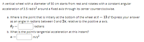 A vertical wheel with a diameter of 50 cm starts from rest and rotates with a constant angular
acceleration of 3.5 rad/s² around a fixed axis through its center counterclockwise.
a. Where is the point that is initially at the bottom of the wheel at t = 13 s? Express your answer
as an angle in radians between 0 and 2π, relative to the positive axis.
0f
radians
b. What is the point's tangential acceleration at this instant?
a=
m/s²