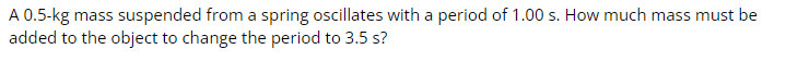 A 0.5-kg mass suspended from a spring oscillates with a period of 1.00 s. How much mass must be
added to the object to change the period to 3.5 s?