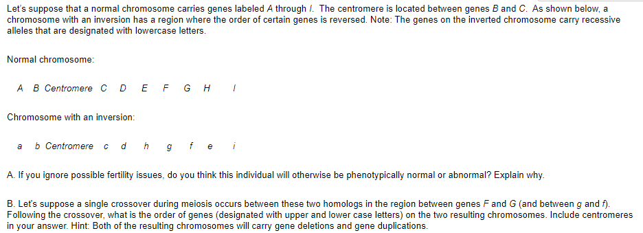 Let's suppose that a normal chromosome carries genes labeled A through /. The centromere is located between genes B and C. As shown below, a
chromosome with an inversion has a region where the order of certain genes is reversed. Note: The genes on the inverted chromosome carry recessive
alleles that are designated with lowercase letters.
Normal chromosome:
A B Centromere C D E F G H I
Chromosome with an inversion:
a
b Centromere c d h g fei
A. If you ignore possible fertility issues, do you think this individual will otherwise be phenotypically normal or abnormal? Explain why.
B. Let's suppose a single crossover during meiosis occurs between these two homologs in the region between genes F and G (and between g and f).
Following the crossover, what is the order of genes (designated with upper and lower case letters) on the two resulting chromosomes. Include centromeres
in your answer. Hint: Both of the resulting chromosomes will carry gene deletions and gene duplications.