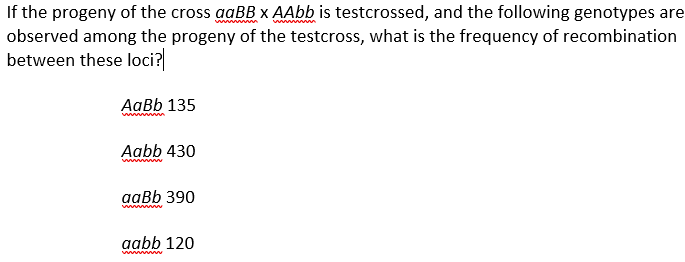 wwwwwwww
wwwwwwwww
If the progeny of the cross aaBB x AAbb is testcrossed, and the following genotypes are
observed among the progeny of the testcross, what is the frequency of recombination
between these loci?
AaBb 135
wwwwwwww
Aabb 430
www
aaBb 390
wwwwwwww
aabb 120
wwwwww