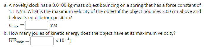 a. A novelty clock has a 0.0100-kg-mass object bouncing on a spring that has a force constant of
1.1 N/m. What is the maximum velocity of the object if the object bounces 3.00 cm above and
below its equilibrium position?
Umax=
m/s
b. How many joules of kinetic energy does the object have at its maximum velocity?
KEmax
x10-4J