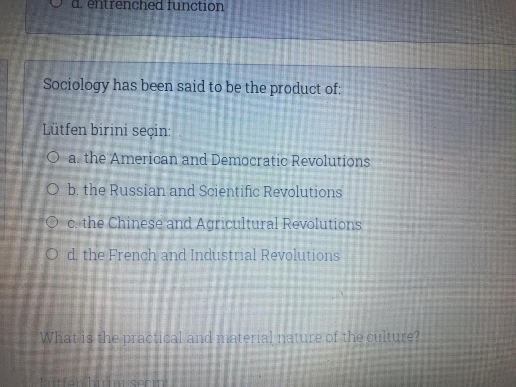 entrenched function
Sociology has been said to be the product of:
Lütfen birini seçin:
O a the American and Democratic Revolutions
O b. the Russian and Scientific Revolutions
O c. the Chinese and Agricultural Revolutions
Od the French and Industrial Revolutions
What is the practical and material nature of the culture?
