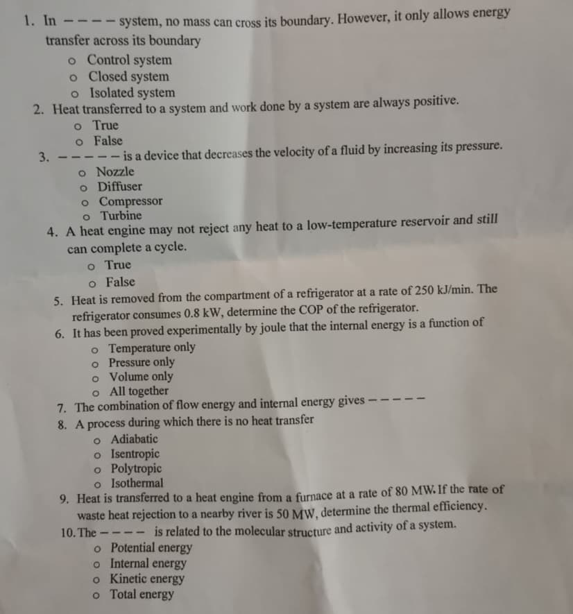 1. In
system, no mass can cross its boundary. However, it only allows energy
transfer across its boundary
o Control system
o Closed system
o Isolated system
2. Heat transferred to a system and work done by a system are always positive.
o True
o False
3.
——
is a device that decreases the velocity of a fluid by increasing its pressure.
o Nozzle
o Diffuser
o Compressor
o Turbine
4. A heat engine may not reject any heat to a low-temperature reservoir and still
can complete a cycle.
o True
o False
5. Heat is removed from the compartment of a refrigerator at a rate of 250 kJ/min. The
refrigerator consumes 0.8 kW, determine the COP of the refrigerator.
6. It has been proved experimentally by joule that the internal energy is a function of
o Temperature only
o Pressure only
o Volume only
o All together
7. The combination of flow energy and internal energy gives -
8. A process during which there is no heat transfer
o Adiabatic
o Isentropic
o Polytropic
o Isothermal
9. Heat is transferred to a heat engine from a furnace at a rate of 80 MW. If the rate of
waste heat rejection to a nearby river is 50 MW, determine the thermal efficiency.
10. The-
is related to the molecular structure and activity of a system.
o Potential energy
o Internal energy
o Kinetic energy
o Total energy