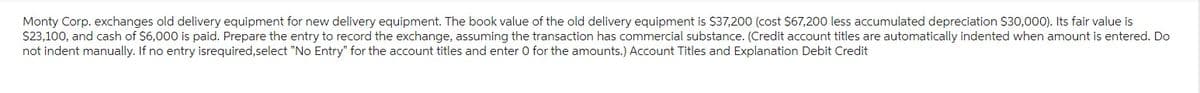 Monty Corp. exchanges old delivery equipment for new delivery equipment. The book value of the old delivery equipment is $37,200 (cost $67,200 less accumulated depreciation $30,000). Its fair value is
$23,100, and cash of $6,000 is paid. Prepare the entry to record the exchange, assuming the transaction has commercial substance. (Credit account titles are automatically indented when amount is entered. Do
not indent manually. If no entry isrequired,select "No Entry" for the account titles and enter O for the amounts.) Account Titles and Explanation Debit Credit