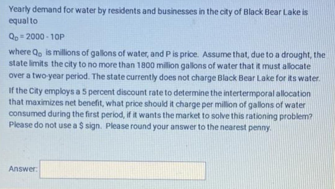 Yearly demand for water by residents and businesses in the city of Black Bear Lake is
equal to
Qp= 2000-10P
where Qp is millions of gallons of water, and P is price. Assume that, due to a drought, the
state limits the city to no more than 1800 million gallons of water that it must allocate
over a two-year period. The state currently does not charge Black Bear Lake for its water.
If the City employs a 5 percent discount rate to determine the intertermporal allocation
that maximizes net benefit, what price should it charge per million of gallons of water
consumed during the first period, if it wants the market to solve this rationing problem?
Please do not use a $ sign. Please round your answer to the nearest penny.
Answer:
