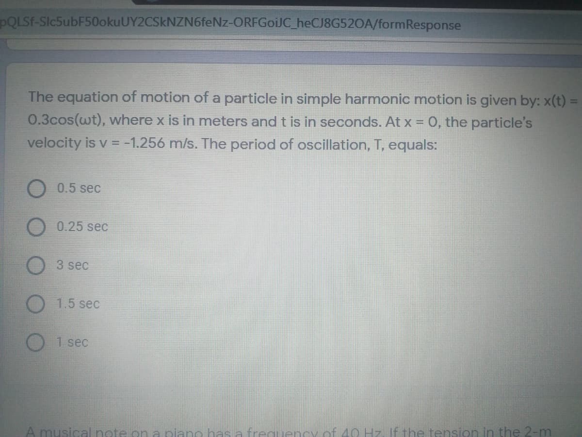 PQLSF-Slc5ubF50okuUY2CSkNZN6feNz-ORFGoiJC_heCJ8G520A/formResponse
The equation of motion of a particle in simple harmonic motion is given by: x(t) =
0.3cos(wt), where x is in meters and t is in seconds. At x = 0, the particle's
velocity is v = -1.256 m/s. The period of oscillation, T, equals:
O0.5 sec
0.25 sec
3 sec
O 1.5 sec
1 sec
A musical note.on a olano has s freauendvof 40 Hz If the tension in the 2-m
