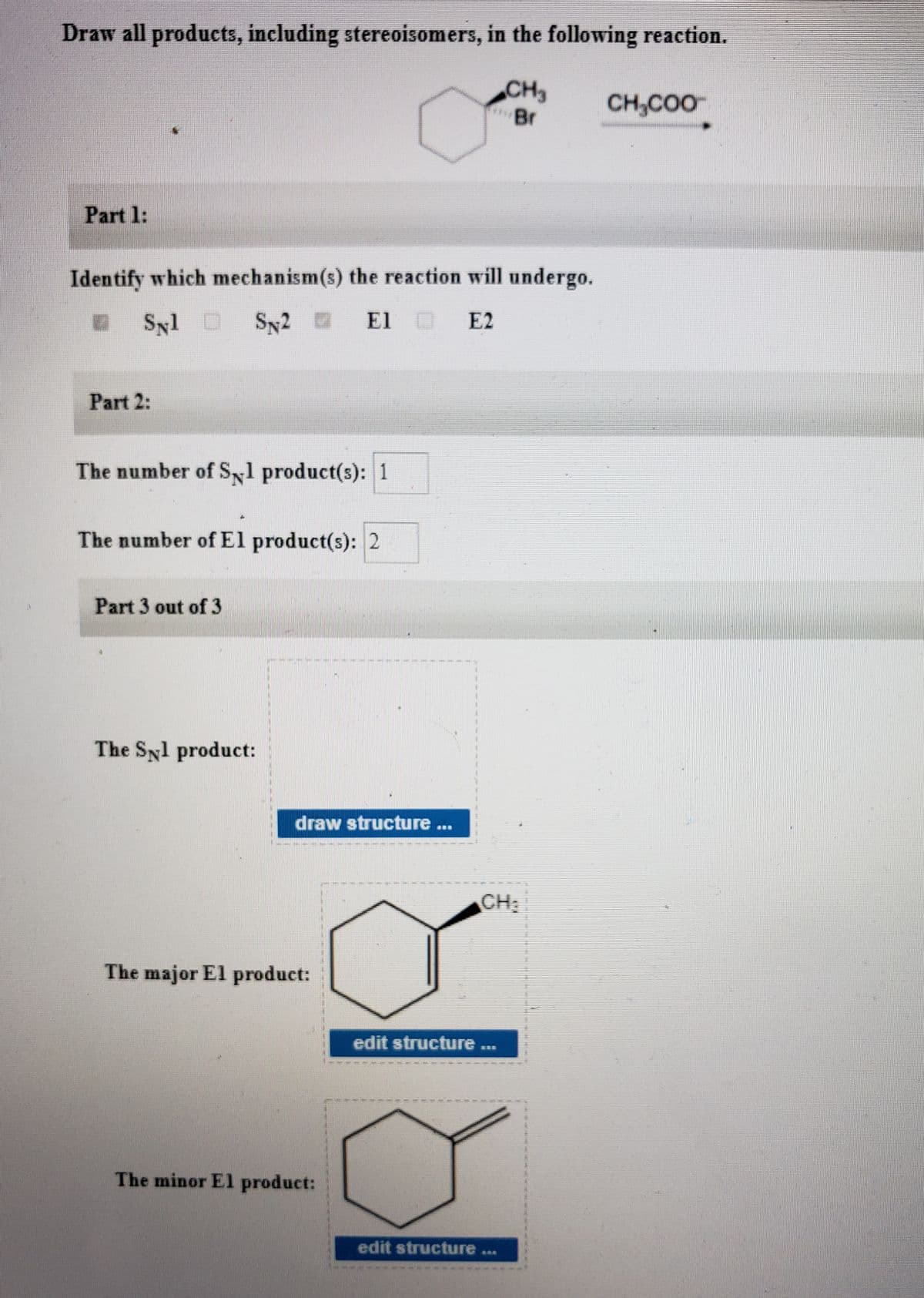 Draw all products, including stereoisomers, in the following reaction.
CH3
CH,COO
Part 1:
Identify which mechanism(s) the reaction will undergo.
Syl D
Sy2
SN2
El O
E2
Part 2:
The number of S1 product(s): 1
The number of El product(s): 2
Part 3 out of 3
The Syl product:
draw structure ...
CH:
The major El product:
edit structure
#33
The minor El product:
edit structure
