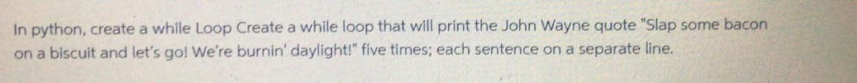 In python, create a while Loop Create a while loop that will print the John Wayne quote "Slap some bacon
on a biscuit and let's go! We're burnin' daylight!" five times; each sentence on a separate line.
