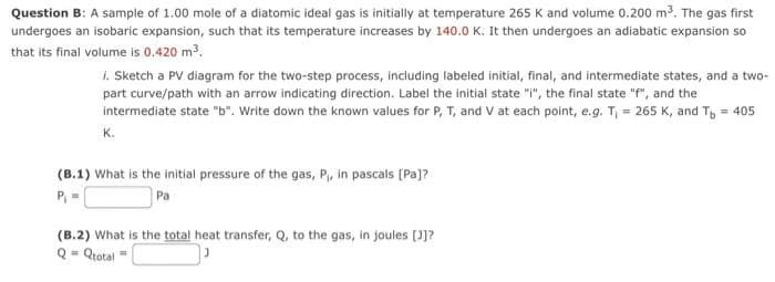 Question B: A sample of 1.00 mole of a diatomic ideal gas is initially at temperature 265 K and volume 0.200 m³. The gas first
undergoes an isobaric expansion, such that its temperature increases by 140.0 K. It then undergoes an adiabatic expansion so
that its final volume is 0.420 m³.
1. Sketch a PV diagram for the two-step process, including labeled initial, final, and intermediate states, and a two-
part curve/path with an arrow indicating direction. Label the initial state "i", the final state "f", and the
intermediate state "b". Write down the known values for P, T, and V at each point, e.g. T₁ = 265 K, and T = 405
K.
(B.1) What is the initial pressure of the gas, P₁, in pascals [Pa]?
P₁ =
Pa
(B.2) What is the total heat transfer, Q, to the gas, in joules [J]?
=Qtotal =