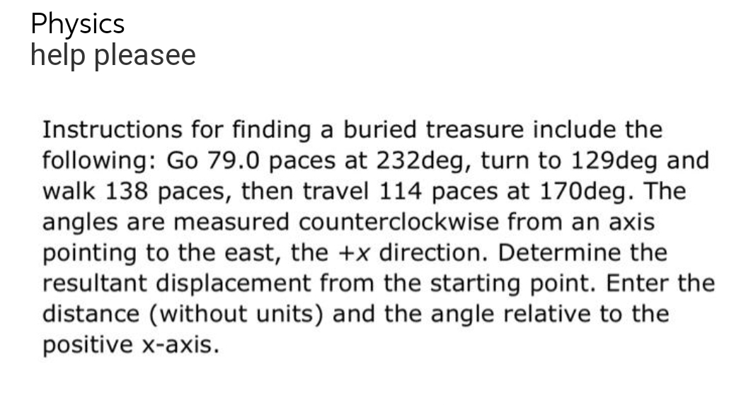 Physics
help pleasee
Instructions for finding a buried treasure include the
following: Go 79.0 paces at 232deg, turn to 129deg and
walk 138 paces, then travel 114 paces at 170deg. The
angles are measured counterclockwise from an axis
pointing to the east, the +x direction. Determine the
resultant displacement from the starting point. Enter the
distance (without units) and the angle relative to the
positive x-axis.