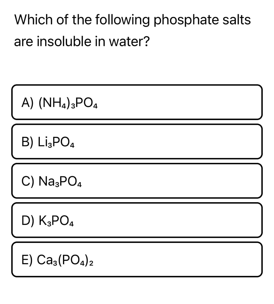 Which of the following phosphate salts
are insoluble in water?
A) (NH.),PO4
B) Li¿PO4
C) Na;PO4
D) K3PO4
E) Ca3(PO4)2
