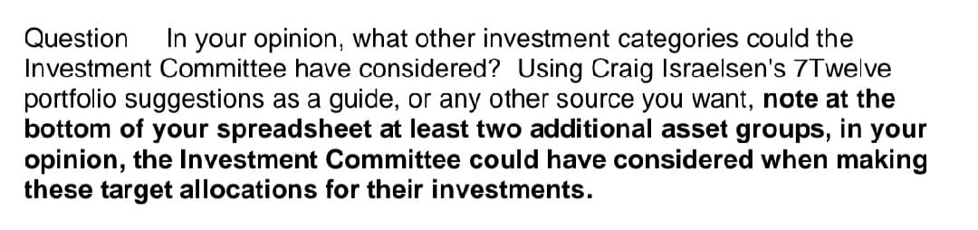 Question In your opinion, what other investment categories could the
Investment Committee have considered? Using Craig Israelsen's 7Twelve
portfolio suggestions as a guide, or any other source you want, note at the
bottom of your spreadsheet at least two additional asset groups, in your
opinion, the Investment Committee could have considered when making
these target allocations for their investments.