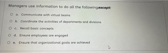 Managers use information to do all the following except:
O a. Communicate with virtual teams
O b. Coordinate the activities of departments and divisions
O c. Recall basic concepts
O d. Ensure employees are engaged
O e. Ensure that organizational goals are achieved