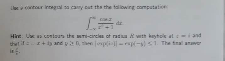 Use a contour integral to carry out the the following computation:
COS I dr.
1²+1
Hint: Use as contours the semi-circles of radius R with keyhole at z = i and
that if z = z+iy and y 20, then exp(iz)| = exp(-y) ≤ 1. The final answer
is .