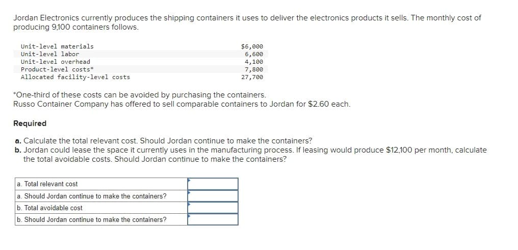 Jordan Electronics currently produces the shipping containers it uses to deliver the electronics products it sells. The monthly cost of
producing 9,100 containers follows.
Unit-level materials
Unit-level labor
Unit-level overhead
Product-level costs*
$6,000
6,600
4,100
7,800
27,700
Allocated facility-level costs
*One-third of these costs can be avoided by purchasing the containers.
Russo Container Company has offered to sell comparable containers to Jordan for $2.60 each.
Required
a. Calculate the total relevant cost. Should Jordan continue to make the containers?
b. Jordan could lease the space it currently uses in the manufacturing process. If leasing would produce $12,100 per month, calculate
the total avoidable costs. Should Jordan continue to make the containers?
a. Total relevant cost
a. Should Jordan continue to make the containers?
b. Total avoidable cost
b. Should Jordan continue to make the containers?