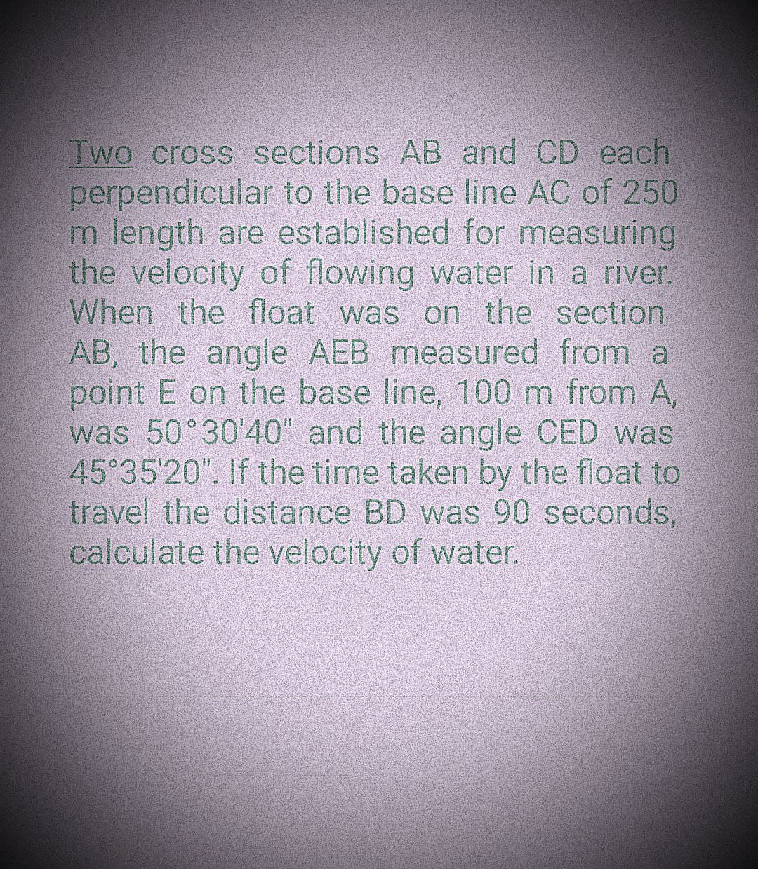 Two cross sections AB and CD each
perpendicular to the base line AC of 250
m length are established for measuring
the velocity of flowing water in a river.
When the float was on the section.
AB, the angle AEB measured from a
point E on the base line, 100 m from A,
was 50°30'40" and the angle CED was
45°35'20". If the time taken by the float to
travel the distance BD was 90 seconds,
calculate the velocity of water.
