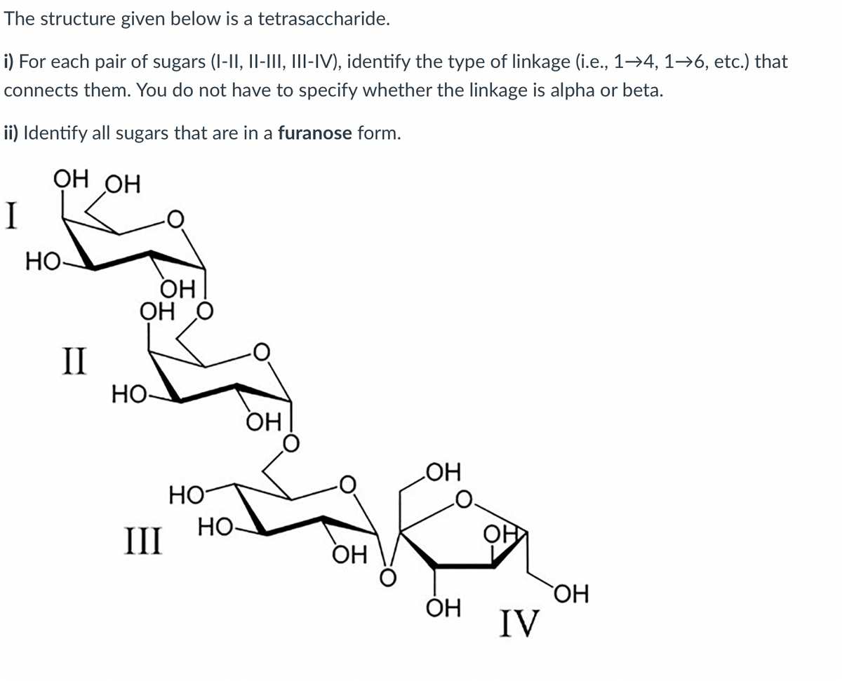 The structure given below is a tetrasaccharide.
i) For each pair of sugars (I-II, Il-III, III-IV), identify the type of linkage (i.e., 1→4, 1→6, etc.) that
connects them. You do not have to specify whether the linkage is alpha or beta.
ii) Identify all sugars that are in a furanose form.
ОН ОН
I
HO-
OH
ОН О
II
Но
OH
Но
НО
HO-
II
ОН
ОН
IV
