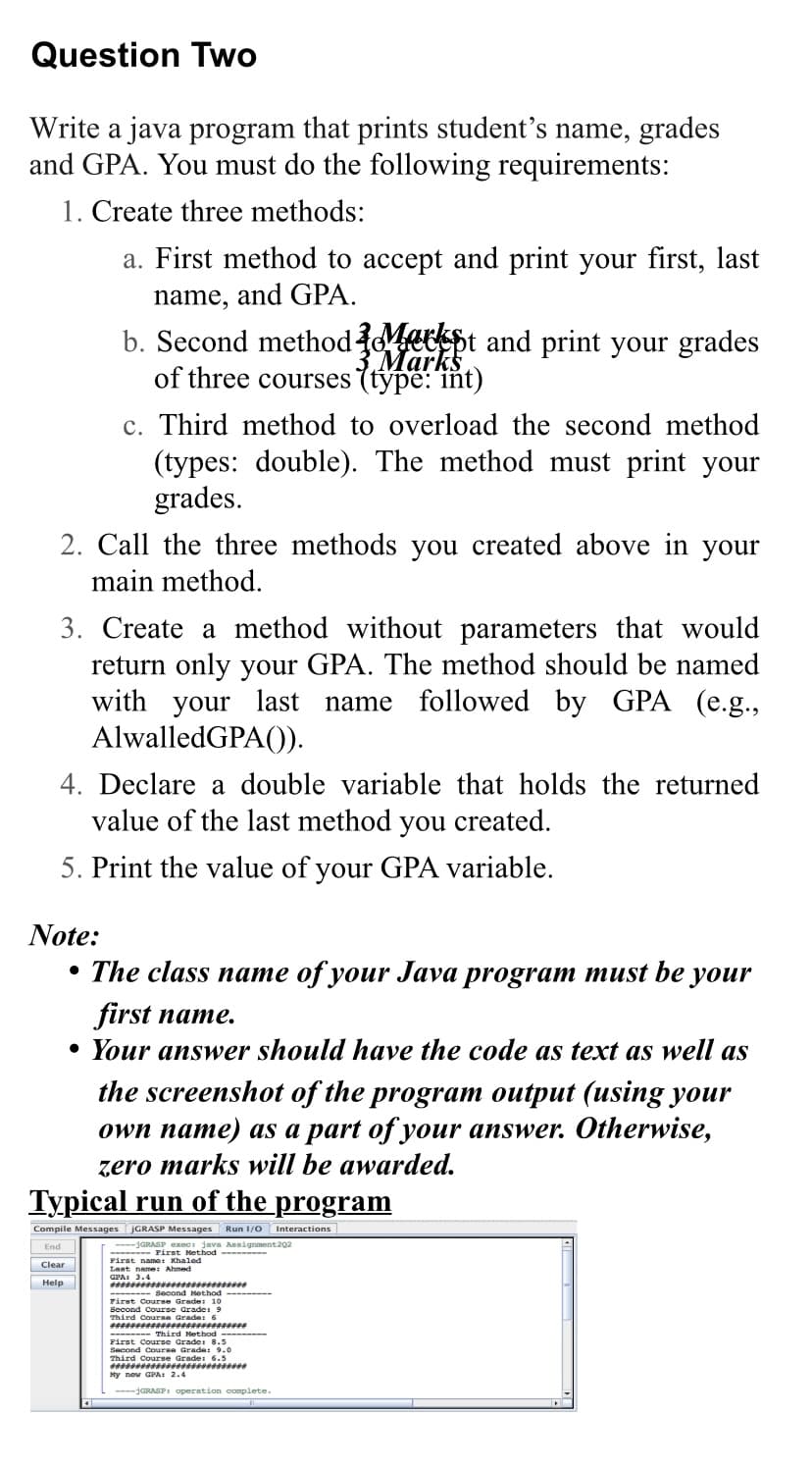 Question Two
Write a java program that prints student's name, grades
and GPA. You must do the following requirements:
1. Create three methods:
a. First method to accept and print your first, last
name, and GPA.
2. Call the three methods you created above in your
main method.
b. Second method Markt and print your grades
Marks
of three courses (type: int)
3. Create a method without parameters that would
return only your GPA. The method should be named
with your last name followed by GPA (e.g.,
AlwalledGPA()).
Note:
c. Third method to overload the second method
(types: double). The method must print your
grades.
4. Declare a double variable that holds the returned
value of the last method you created.
5. Print the value of your GPA variable.
Help
●
The class name of your Java program must be your
first name.
• Your answer should have the code as text as well as
the screenshot of the program output (using your
own name) as a part of your answer. Otherwise,
zero marks will be awarded.
Typical run of the program
Compile Messages jGRASP Messages Run 1/0 Interactions
End
----GRASP exec: java Assignment 202
-------- First Method➖➖➖➖➖➖➖➖
First name: Khaled
Last name: Ahmed
Clear
Pasense.*********
-------- Second Method ---------
First Course Grade: 10
Second Course Grade: 9
Third Course Grade: 6
**************************
➖➖➖➖➖➖➖➖ Third Method
First Course Grade: 8.5
Second Course Grade: 9.0
Third Course Grade: 6.5
**********▪▪▪▪▪▪▪▪▪▪*******
My new GPA: 2.4
----GRASP: operation complete.