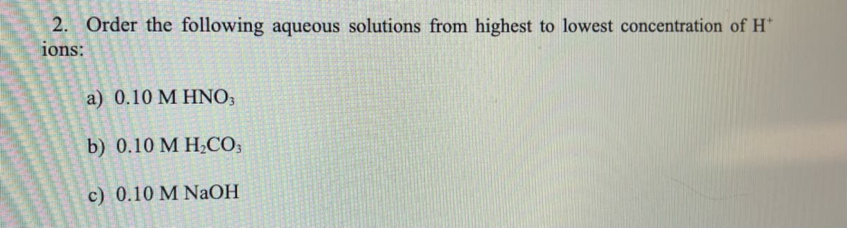 2. Order the following aqueous solutions from highest to lowest concentration of H*
ions:
a) 0.10 M HNO,
b) 0.10 М Н.СО,
c) 0.10 M NaOH
