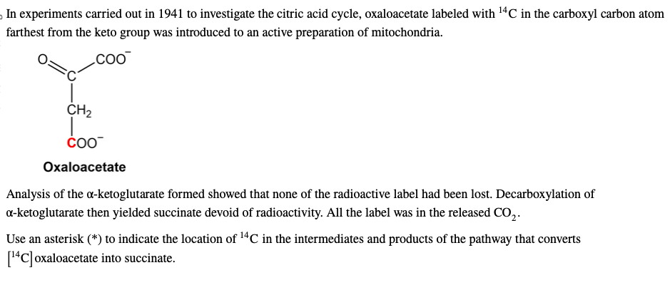 In experiments carried out in 1941 to investigate the citric acid cycle, oxaloacetate labeled with ¹4C in the carboxyl carbon atom
farthest from the keto group was introduced to an active preparation of mitochondria.
COO™
CH₂
COO™
Oxaloacetate
Analysis of the a-ketoglutarate formed showed that none of the radioactive label had been lost. Decarboxylation of
a-ketoglutarate then yielded succinate devoid of radioactivity. All the label was in the released CO₂.
Use an asterisk (*) to indicate the location of ¹4℃ in the intermediates and products of the pathway that converts
[¹4C] oxaloacetate into succinate.