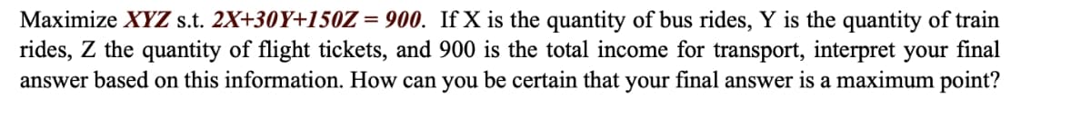 Maximize XYZ s.t. 2X+30Y+150Z = 900. If X is the quantity of bus rides, Y is the quantity of train
rides, Z the quantity of flight tickets, and 900 is the total income for transport, interpret your final
answer based on this information. How can you be certain that your final answer is a maximum point?
