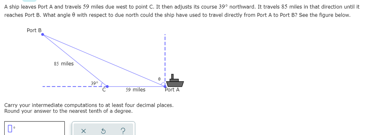 A ship leaves Port A and travels 59 miles due west to point C. It then adjusts its course 39° northward. It travels 85 miles in that direction until it
reaches Port B. What angle 0 with respect to due north could the ship have used to travel directly from Port A to Port B? See the figure below.
Port B
85 miles
39°
59 miles
Port A
Carry your intermediate computations to at least four decimal places.
Round your answer to the nearest tenth of a degree.
