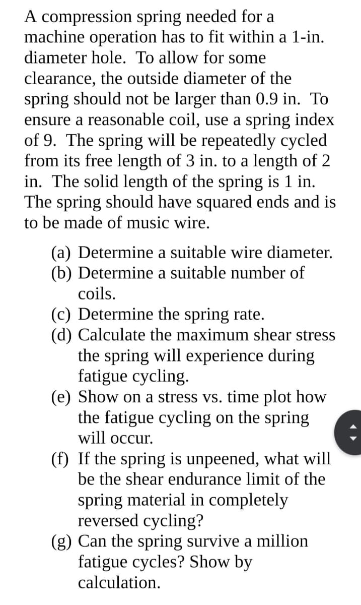 A compression spring needed for a
machine operation has to fit within a 1-in.
diameter hole. To allow for some
clearance, the outside diameter of the
spring should not be larger than 0.9 in. To
ensure a reasonable coil, use a spring index
of 9. The spring will be repeatedly cycled
from its free length of 3 in. to a length of 2
in. The solid length of the spring is 1 in.
The spring should have squared ends and is
to be made of music wire.
(a) Determine a suitable wire diameter.
(b) Determine a suitable number of
coils.
(c) Determine the spring rate.
(d) Calculate the maximum shear stress
the spring will experience during
fatigue cycling.
(e) Show on a stress vs. time plot how
the fatigue cycling on the spring
will occur.
(f) If the spring is unpeened, what will
be the shear endurance limit of the
spring material in completely
reversed cycling?
(g) Can the spring survive a million
fatigue cycles? Show by
calculation.
