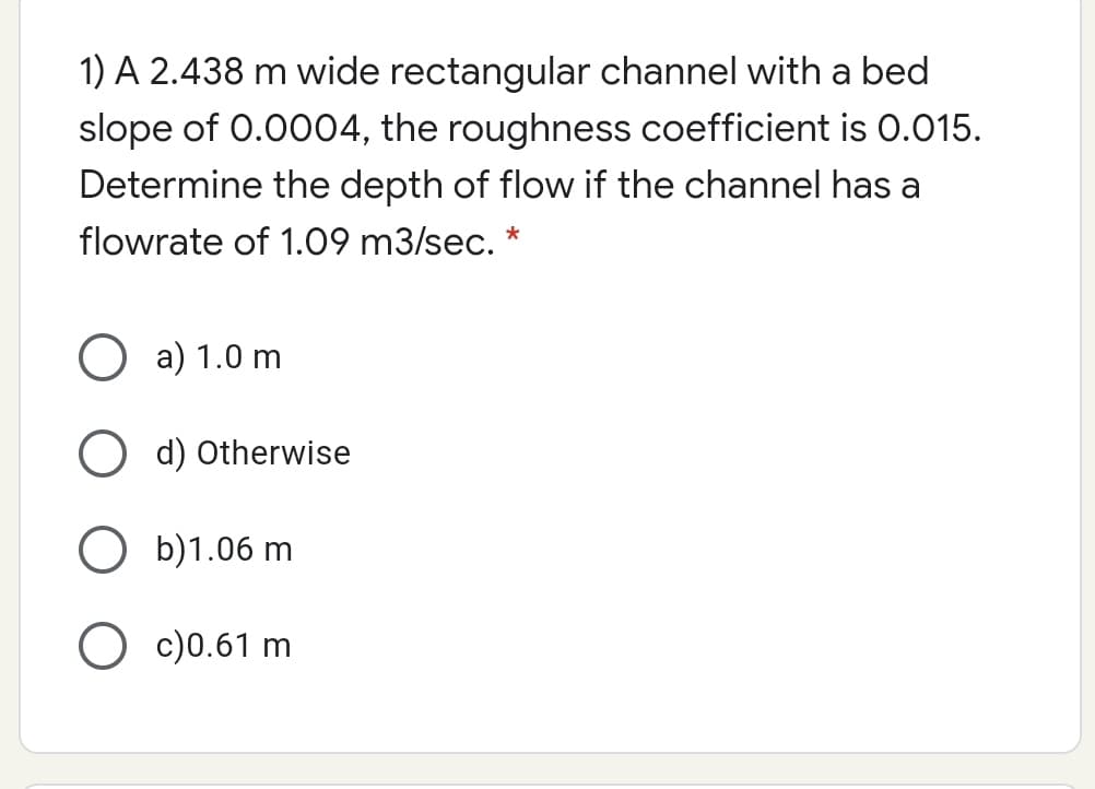 1) A 2.438 m wide rectangular channel with a bed
slope of 0.0004, the roughness coefficient is 0.015.
Determine the depth of flow if the channel has a
flowrate of 1.09 m3/sec.
*
O a) 1.0 m
d) Otherwise
O b)1.06 m
O c)0.61 m
