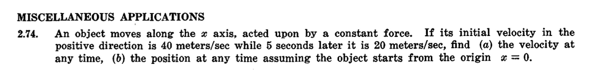 MISCELLANEOUS APPLICATIONS
2.74. An object moves along the x axis, acted upon by a constant force. If its initial velocity in the
positive direction is 40 meters/sec while 5 seconds later it is 20 meters/sec, find (a) the velocity at
any time, (b) the position at any time assuming the object starts from the origin = 0.