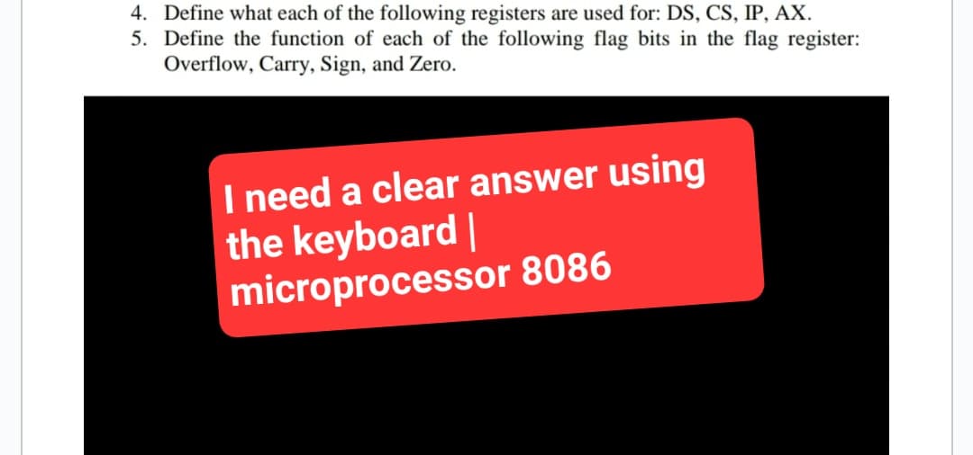 4. Define what each of the following registers are used for: DS, CS, IP, AX.
5. Define the function of each of the following flag bits in the flag register:
Overflow, Carry, Sign, and Zero.
I need a clear answer using
the keyboard |
microprocessor 8086