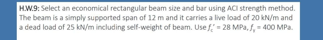H.W.9: Select an economical rectangular beam size and bar using ACI strength method.
The beam is a simply supported span of 12 m and it carries a live load of 20 kN/m and
a dead load of 25 kN/m including self-weight of beam. Usef' = 28 MPa, f = 400 MPa.