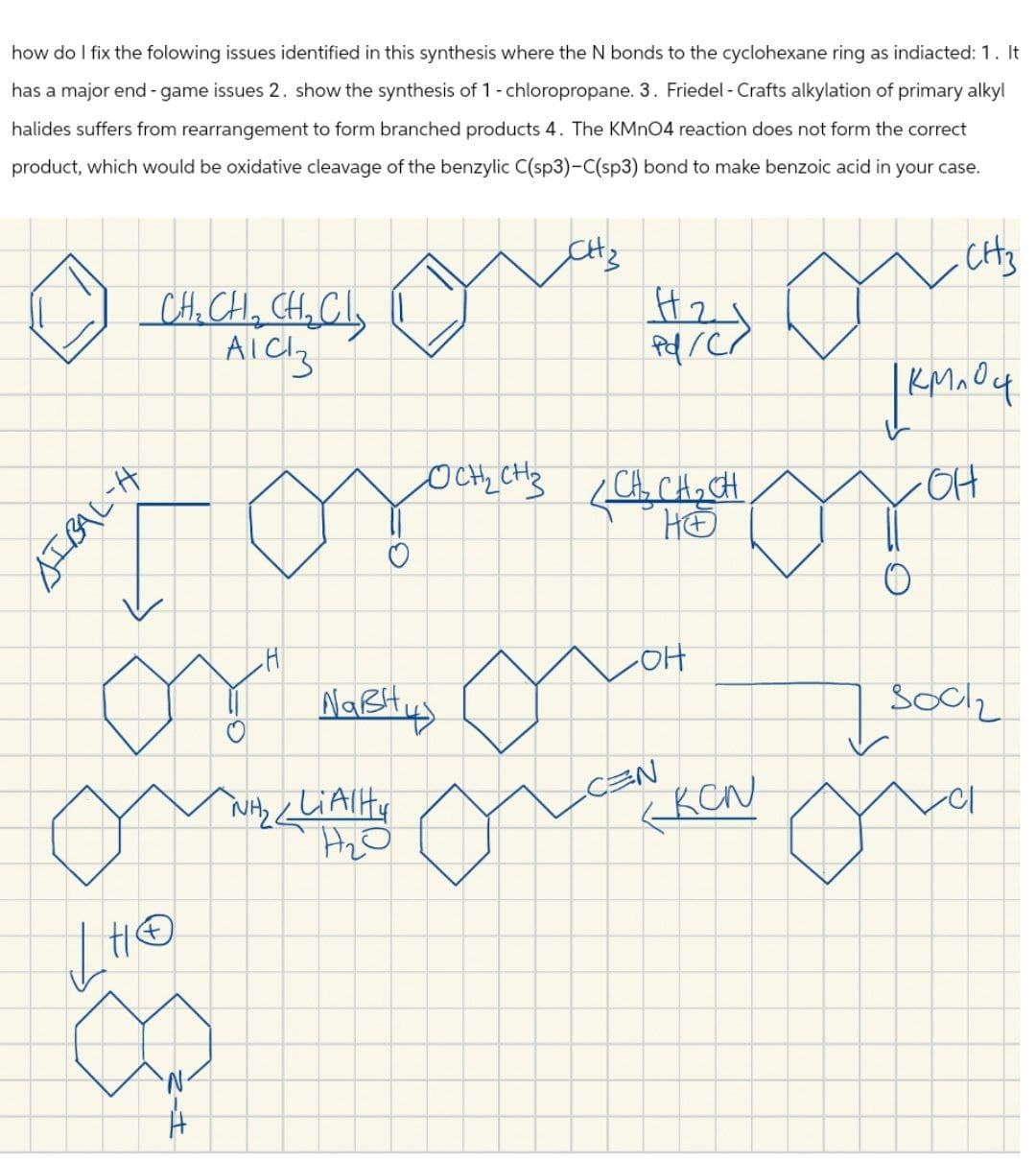 how do I fix the folowing issues identified in this synthesis where the N bonds to the cyclohexane ring as indiacted: 1. It
has a major end-game issues 2. show the synthesis of 1 - chloropropane. 3. Friedel - Crafts alkylation of primary alkyl
halides suffers from rearrangement to form branched products 4. The KMnO4 reaction does not form the correct
product, which would be oxidative cleavage of the benzylic C(sp3)-C(sp3) bond to make benzoic acid in your case.
SIBAL-H
CH₂ CH₁₂ CH₁₂ Cl₂
AICI 3
OCH2CH3
H2
Pd/C/
-CH3
JKMnO4
• CH₂ CH₂ CH
но
он
0
-он
о"
но
Nавни
NH₂ LiAlH
H2O
CEN
socz
KCN