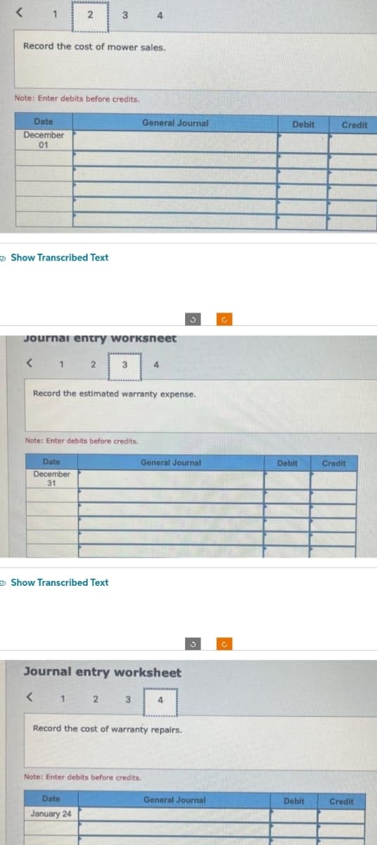 < 1
Date
December
01
Record the cost of mower sales.
Note: Enter debits before credits.
Show Transcribed Text
<
2
Journal entry worksheet
1 2 3
Date
December
31
3
Note: Enter debits before credits.
Show Transcribed Text
<
Record the estimated warranty expense.
1
4
2
Date
January 24
Journal entry worksheet
General Journal
3
4
Note: Enter debits before credits.
General Journal
Record the cost of warranty repairs.
3
4
General Journal
C
Debit
Debit
Debit
Credit
Credit
Credit