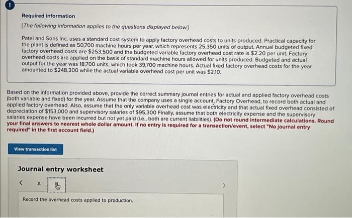 !
Required information
[The following information applies to the questions displayed below.]
Patel and Sons Inc. uses a standard cost system to apply factory overhead costs to units produced. Practical capacity for
the plant is defined as 50,700 machine hours per year, which represents 25,350 units of output. Annual budgeted fixed
factory overhead costs are $253,500 and the budgeted variable factory overhead cost rate is $2.20 per unit. Factory
overhead costs are applied on the basis of standard machine hours allowed for units produced. Budgeted and actual
output for the year was 18,700 units, which took 39,700 machine hours. Actual fixed factory overhead costs for the year
amounted to $248,300 while the actual variable overhead cost per unit was $2.10.
Based on the information provided above, provide the correct summary journal entries for actual and applied factory overhead costs
(both variable and fixed) for the year. Assume that the company uses a single account, Factory Overhead, to record both actual and
applied factory overhead. Also, assume that the only variable overhead cost was electricity and that actual fixed overhead consisted of
depreciation of $153,000 and supervisory salaries of $95,300 Finally, assume that both electricity expense and the supervisory
salaries expense have been incurred but not yet paid (l.e., both are current liabilities). (Do not round intermediate calculations. Round
your final answers to nearest whole dollar amount. If no entry is required for a transaction/event, select "No journal entry
required" in the first account field.)
View transaction list
Journal entry worksheet
< A
Record the overhead costs applied to production.