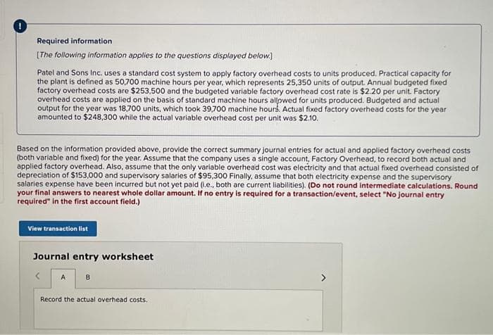 Required information
[The following information applies to the questions displayed below.)
Patel and Sons Inc. uses a standard cost system to apply factory overhead costs to units produced. Practical capacity for
the plant is defined as 50,700 machine hours per year, which represents 25,350 units of output. Annual budgeted fixed
factory overhead costs are $253,500 and the budgeted variable factory overhead cost rate is $2.20 per unit. Factory
overhead costs are applied on the basis of standard machine hours allowed for units produced. Budgeted and actual
output for the year was 18,700 units, which took 39,700 machine hours. Actual fixed factory overhead costs for the year
amounted to $248,300 while the actual variable overhead cost per unit was $2.10.
Based on the information provided above, provide the correct summary journal entries for actual and applied factory overhead costs
(both variable and fixed) for the year. Assume that the company uses a single account, Factory Overhead, to record both actual and
applied factory overhead. Also, assume that the only variable overhead cost was electricity and that actual fixed overhead consisted of
depreciation of $153,000 and supervisory salaries of $95,300 Finally, assume that both electricity expense and the supervisory
salaries expense have been incurred but not yet paid (i.e., both are current liabilities). (Do not round intermediate calculations. Round
your final answers to nearest whole dollar amount. If no entry is required for a transaction/event, select "No journal entry
required" in the first account field.)
View transaction list
Journal entry worksheet
A B
Record the actual overhead costs.