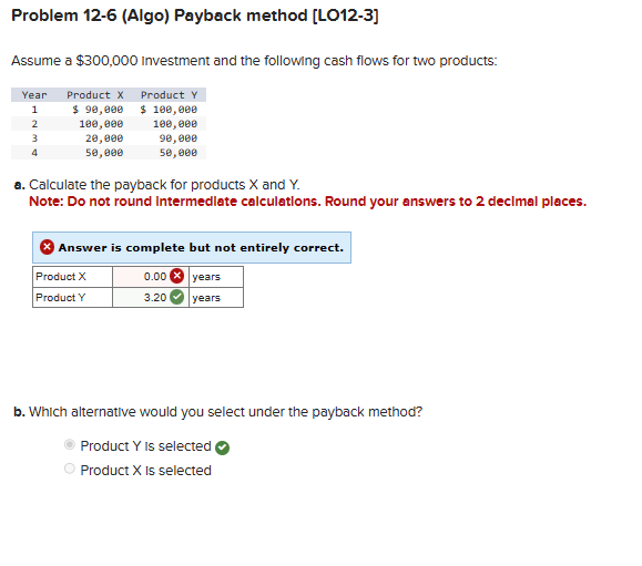 Problem 12-6 (Algo) Payback method [LO12-3]
Assume a $300,000 Investment and the following cash flows for two products:
Year Product X
1
2
3
4
$ 90,000
100,000
20,000
50,000
Product Y
$100,000
100,000
90,000
50,000
a. Calculate the payback for products X and Y.
Note: Do not round Intermediate calculations. Round your answers to 2 decimal places.
Answer is complete but not entirely correct.
Product X
0.00x years
Product Y
3.20
years
b. Which alternative would you select under the payback method?
Product Y is selected
Product X is selected