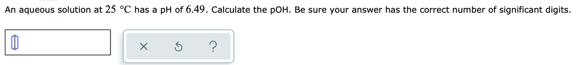 An aqueous solution at 25 °C has a pH of 6.49. Calculate the pOH. Be sure your answer has the correct number of significant digits.
