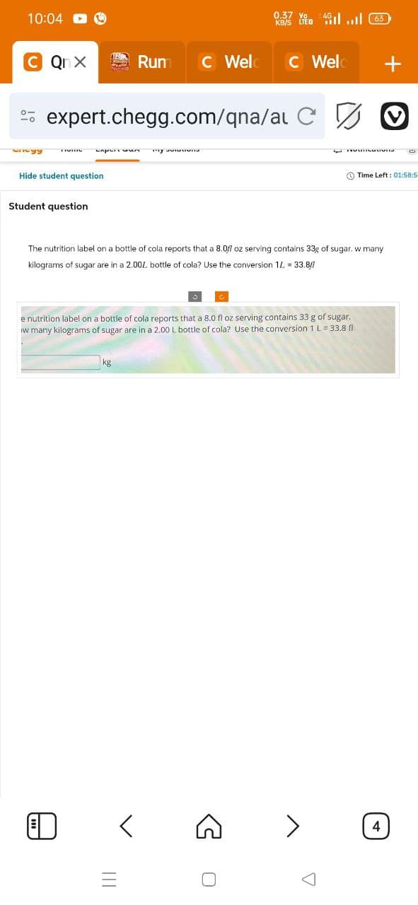 0.37 Vo
10:04
M...
CQnX
Run C Weld C Weld
+
92223
expert.chegg.com/qna/at C O
Барых мил
Hide student question
Student question
Time Left: 01:58:5
The nutrition label on a bottle of cola reports that a 8.07 oz serving contains 33g of sugar. w many
kilograms of sugar are in a 2.00% bottle of cola? Use the conversion 1L = 33.8fl
e nutrition label on a bottle of cola reports that a 8.0 fl oz serving contains 33 g of sugar.
w many kilograms of sugar are in a 2.00 L bottle of cola? Use the conversion 1 L = 33.8 fl
III
0
>
4