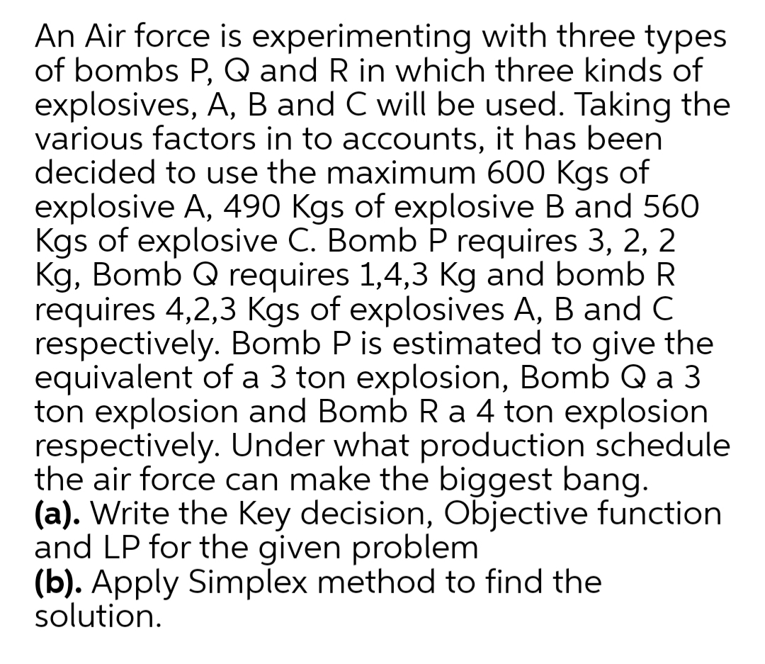An Air force is experimenting with three types
of bombs P, Q and R in which three kinds of
explosives, A, B and C will be used. Taking the
various factors in to accounts, it has been
decided to use the maximum 600 Kgs of
explosive A, 490 Kgs of explosive B and 560
Kgs of explosive C. Bomb P requires 3, 2, 2
Kg, Bomb Q requires 1,4,3 Kg and bomb R
requires 4,2,3 Kgs of explosives A, B and C
respectively. Bomb P is estimated to give the
equivalent of a 3 ton explosion, Bomb Q a 3
ton explosion and Bomb Ra 4 ton explosion
respectively. Under what production schedule
the air force can make the biggest bang.
(a). Write the Key decision, Objective function
and LP for the given problem
(b). Apply Simplex method to find the
solution.
