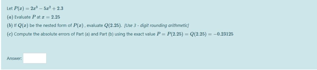 Let P(x) = 2x³ – 5x² + 2.3
(a) Evaluate P at x = 2.25
(b) If Q(x) be the nested form of P(x), evaluate Q(2.25). [Use 3 - digit rounding arithmetic]
(c) Compute the absolute errors of Part (a) and Part (b) using the exact value P = P(2.25) = Q(2.25) = –0.23125
Answer:
