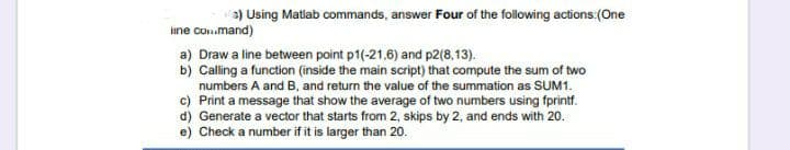 a) Using Matlab commands, answer Four of the following actions:(One
ine con.mand)
Draw a line between point p1(-21,6) and p2(8,13).
b) Calling a function (inside the main script) that compute the sum of two
numbers A and B, and return the value of the summation as SUM1.
c) Print a message that show the average of two numbers using fprintf.
d) Generate a vector that starts from 2, skips by 2, and ends with 20.
e) Check a number if it is larger than 20.
