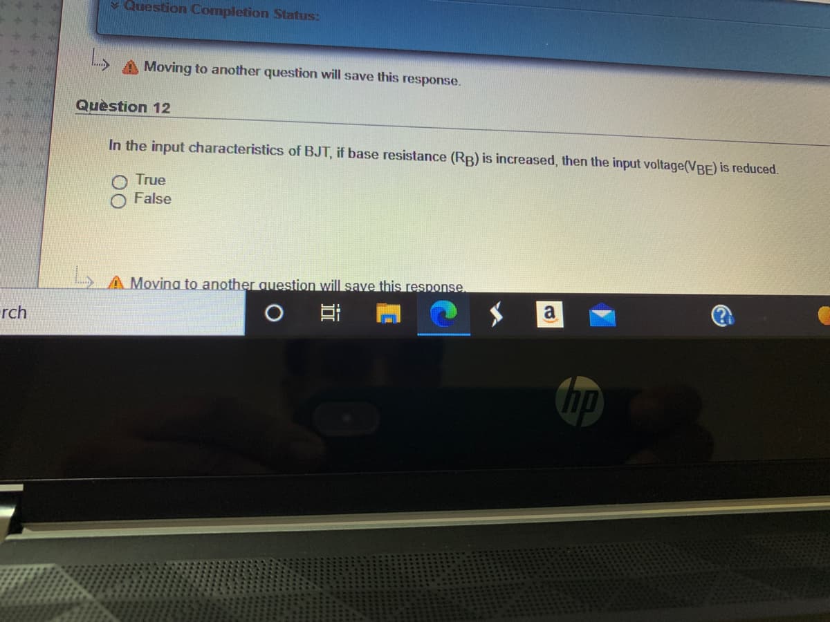 v Question Completion Status:
Moving to another question will save this response.
Quèstion 12
In the input characteristics of BJT, if base resistance (RB) is increased, then the input voltage(VBE) is reduced.
True
False
L)AMoving to another question will save this response
a
rch
