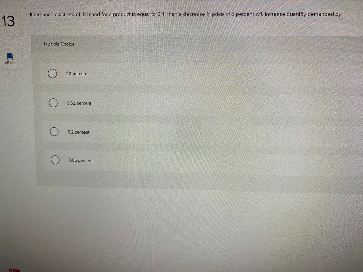 If the price elastiaty of demand for a product is equal to 0.4. then a decrease in price of 8 percent will imcrease quantity demanded by
13
Multiple Choice
eBook
20 percent.
0.32 percent.
3.2 percent.
0.05 percent.
