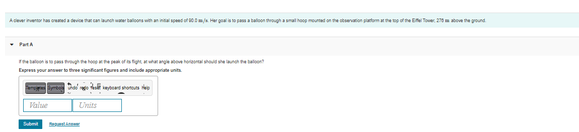 A clever inventor has created a device that can launch water balloons with an initial speed of 90.0 m/s. Her goal is to pass a balloon through a small hoop mounted on the observation platform at the top of the Eiffel Tower, 276 m above the ground.
• Part A
If the balloon is to pass through the hoop at the peak of its flight, at what angle above horizontal should she launch the balloon?
Express your answer to three significant figures and include appropriate units.
Tempjetes Symbols undo redo Teset keyboard shortcuts Help
Value
Units
Submit
Requent Answer
